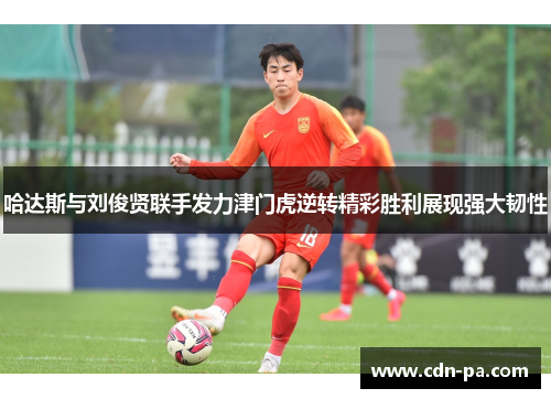 哈达斯与刘俊贤联手发力津门虎逆转精彩胜利展现强大韧性