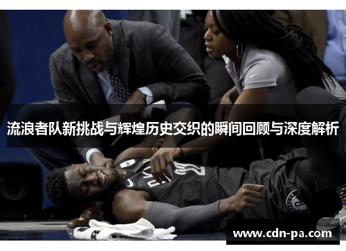 流浪者队新挑战与辉煌历史交织的瞬间回顾与深度解析