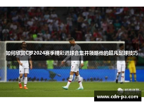 如何欣赏C罗2024赛季精彩进球合集并领略他的超凡足球技巧