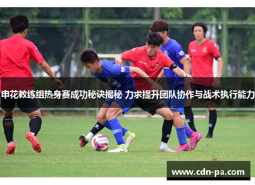 申花教练组热身赛成功秘诀揭秘 力求提升团队协作与战术执行能力