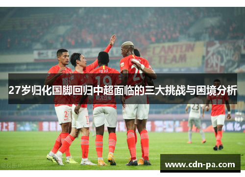 27岁归化国脚回归中超面临的三大挑战与困境分析