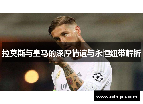 拉莫斯与皇马的深厚情谊与永恒纽带解析