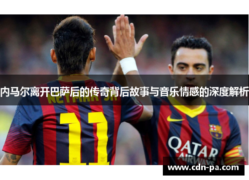 内马尔离开巴萨后的传奇背后故事与音乐情感的深度解析