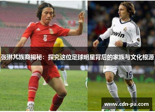 张琳芃族裔揭秘：探究这位足球明星背后的家族与文化根源