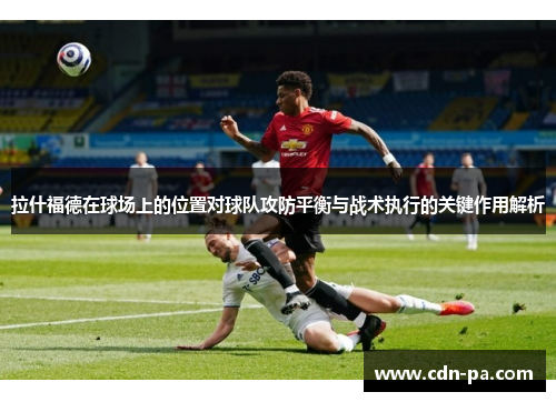 拉什福德在球场上的位置对球队攻防平衡与战术执行的关键作用解析