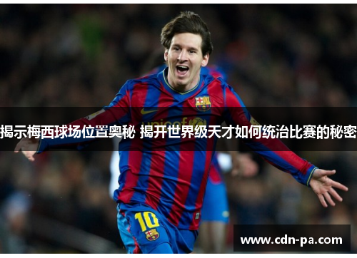 揭示梅西球场位置奥秘 揭开世界级天才如何统治比赛的秘密