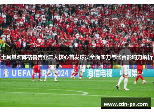 土耳其对阵格鲁吉亚三大核心首发球员全面实力与比赛影响力解析