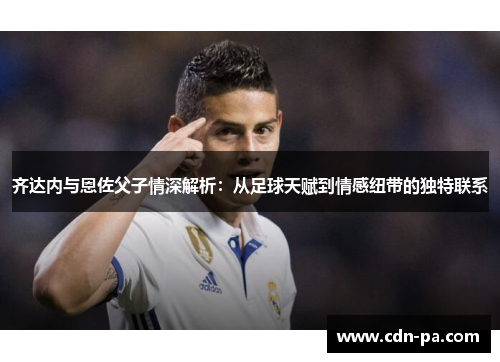 齐达内与恩佐父子情深解析：从足球天赋到情感纽带的独特联系