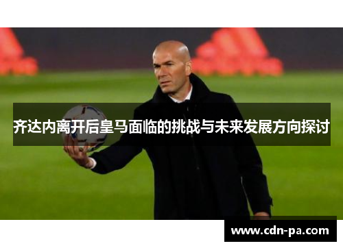 齐达内离开后皇马面临的挑战与未来发展方向探讨