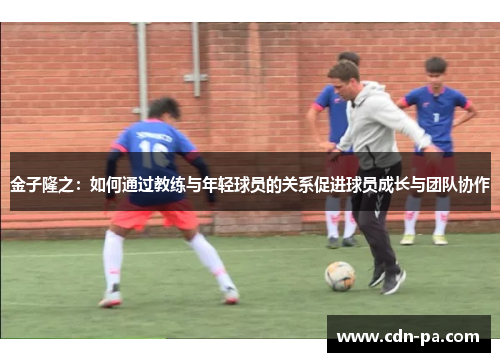 金子隆之：如何通过教练与年轻球员的关系促进球员成长与团队协作