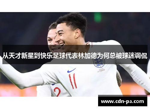 从天才新星到快乐足球代表林加德为何总被球迷调侃