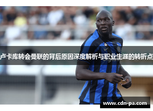 卢卡库转会曼联的背后原因深度解析与职业生涯的转折点