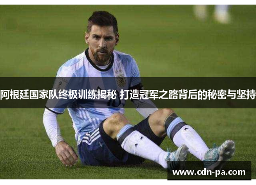 阿根廷国家队终极训练揭秘 打造冠军之路背后的秘密与坚持