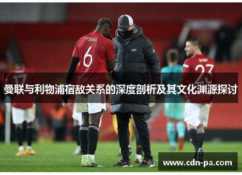曼联与利物浦宿敌关系的深度剖析及其文化渊源探讨