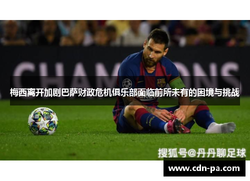 梅西离开加剧巴萨财政危机俱乐部面临前所未有的困境与挑战