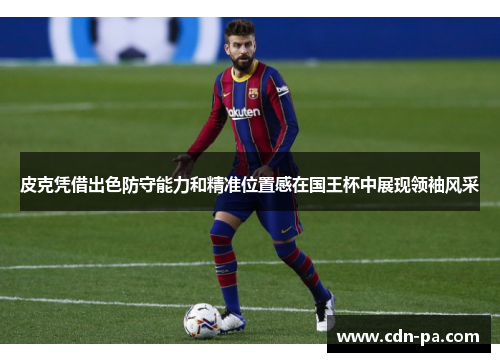 皮克凭借出色防守能力和精准位置感在国王杯中展现领袖风采 皮克凭借出色防守能力和精准位置感在国王杯中展现领袖风采