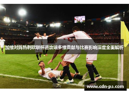 加维对阵热刺欧联杯进攻端多维贡献与比赛影响深度全面解析 加维对阵热刺欧联杯进攻端多维贡献与比赛影响深度全面解析