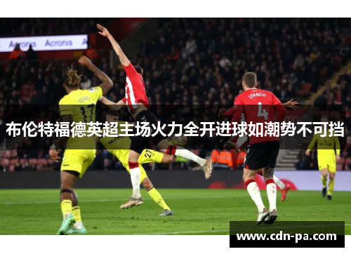 布伦特福德英超主场火力全开进球如潮势不可挡 布伦特福德英超主场火力全开进球如潮势不可挡