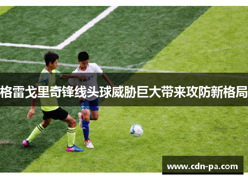 格雷戈里奇锋线头球威胁巨大带来攻防新格局 格雷戈里奇锋线头球威胁巨大带来攻防新格局
