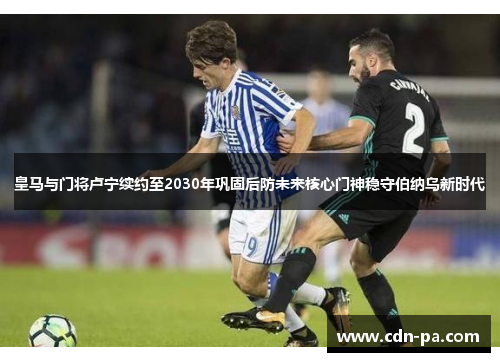 皇马与门将卢宁续约至2030年巩固后防未来核心门神稳守伯纳乌新时代