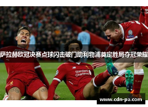 萨拉赫欧冠决赛点球闪击破门助利物浦奠定胜局夺冠荣耀 萨拉赫欧冠决赛点球闪击破门助利物浦奠定胜局夺冠荣耀
