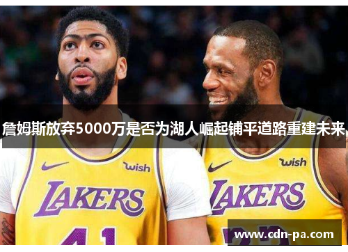詹姆斯放弃5000万是否为湖人崛起铺平道路重建未来 詹姆斯放弃5000万是否为湖人崛起铺平道路重建未来