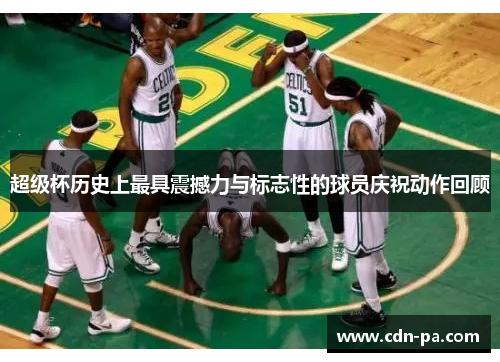 超级杯历史上最具震撼力与标志性的球员庆祝动作回顾 超级杯历史上最具震撼力与标志性的球员庆祝动作回顾