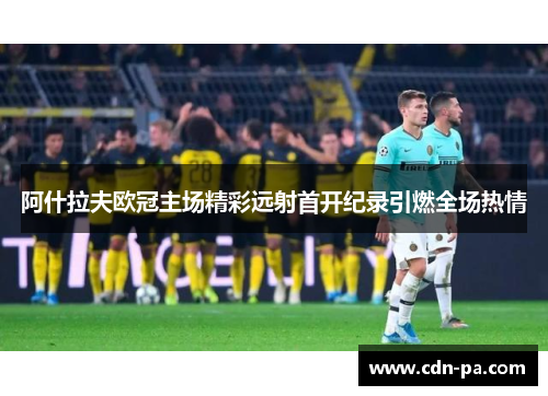 阿什拉夫欧冠主场精彩远射首开纪录引燃全场热情