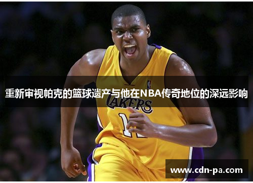 重新审视帕克的篮球遗产与他在NBA传奇地位的深远影响