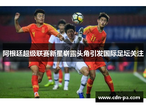 阿根廷超级联赛新星崭露头角引发国际足坛关注