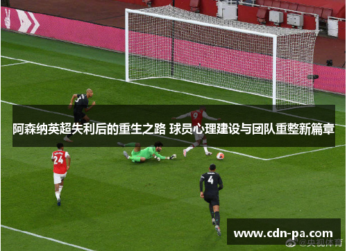 阿森纳英超失利后的重生之路 球员心理建设与团队重整新篇章