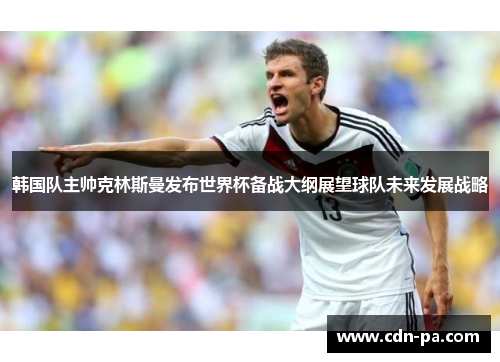 韩国队主帅克林斯曼发布世界杯备战大纲展望球队未来发展战略