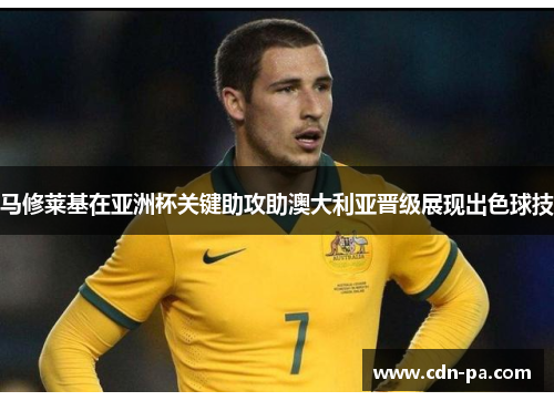 马修莱基在亚洲杯关键助攻助澳大利亚晋级展现出色球技