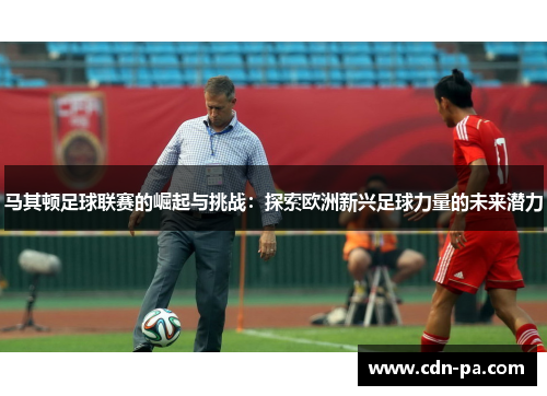 马其顿足球联赛的崛起与挑战：探索欧洲新兴足球力量的未来潜力