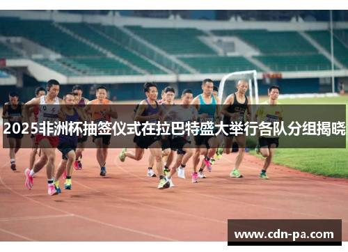 2025非洲杯抽签仪式在拉巴特盛大举行各队分组揭晓