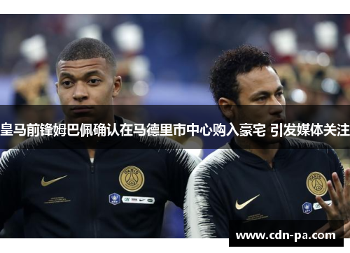 皇马前锋姆巴佩确认在马德里市中心购入豪宅 引发媒体关注