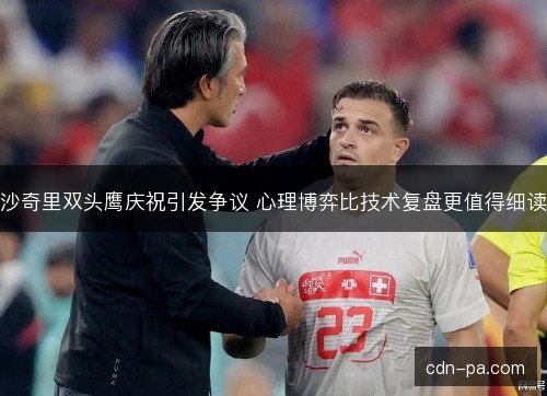 沙奇里双头鹰庆祝引发争议 心理博弈比技术复盘更值得细读
